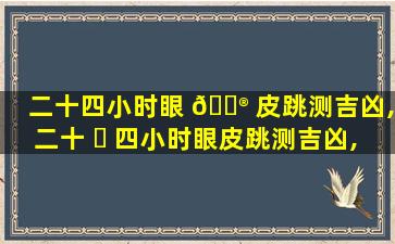 二十四小时眼 💮 皮跳测吉凶,二十 ☘ 四小时眼皮跳测吉凶,二十四小时跳眼发吉凶